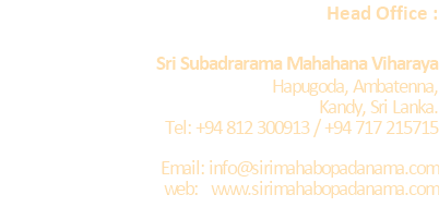 Head Office :  	Sri Subadrarama Mahahana Viharaya 	Hapugoda, Ambatenna,              Kandy, Sri Lanka.  	Tel: +94 812 300913 / +94 717 215715  Email: info@sirimahabopadanama.com web:   www.sirimahabopadanama.com  
